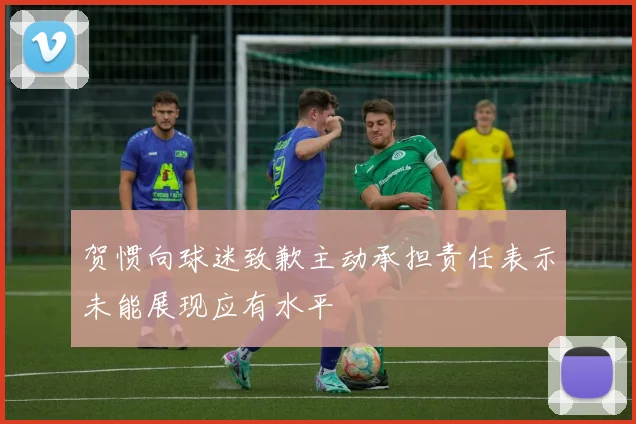 贺惯向球迷致歉主动承担责任表示未能展现应有水平