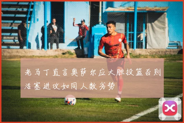 老马丁直言奥萨尔应大胆投篮否则活塞进攻如同人数劣势