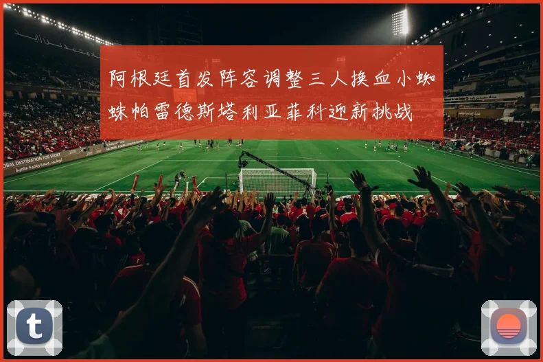阿根廷首发阵容调整三人换血小蜘蛛帕雷德斯塔利亚菲科迎新挑战