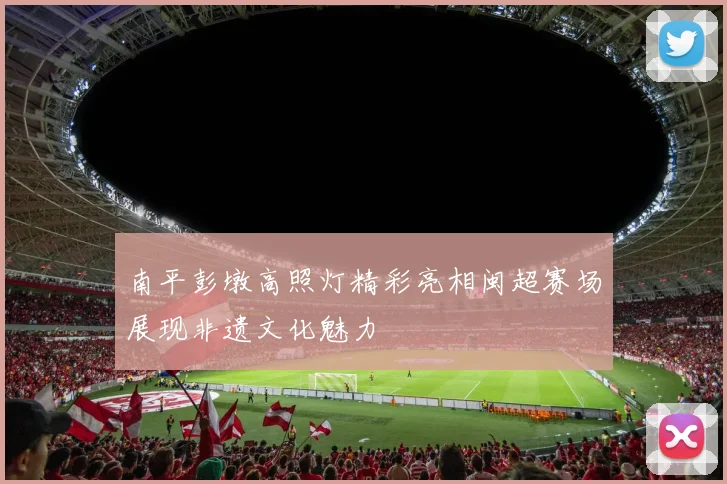 南平彭墩高照灯精彩亮相闽超赛场展现非遗文化魅力