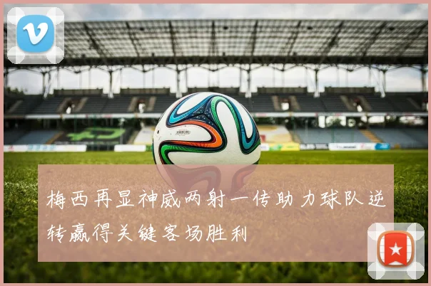 梅西再显神威两射一传助力球队逆转赢得关键客场胜利