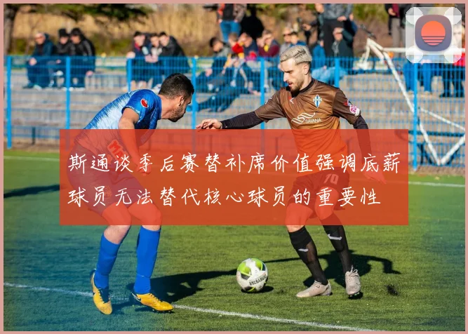 斯通谈季后赛替补席价值强调底薪球员无法替代核心球员的重要性
